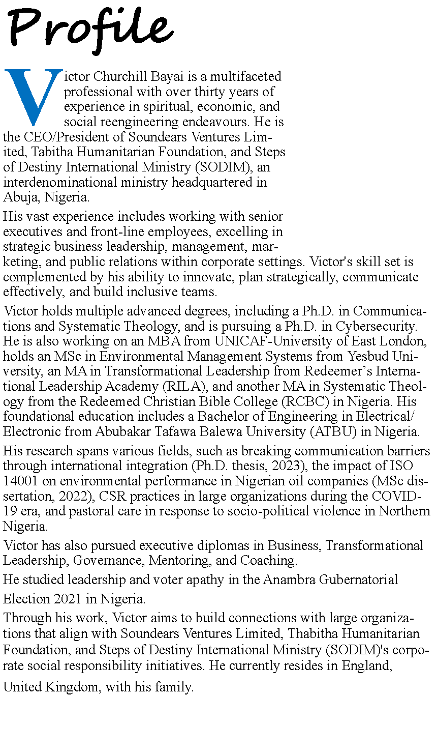Text Box: ProfileVictor Churchill Bayai is a multifaceted professional with over thirty years of experience in spiritual, economic, and social reengineering endeavours. He is the CEO/President of Soundears Ventures Limited, Tabitha Humanitarian Foundation, and Steps of Destiny International Ministry (SODIM), an interdenominational ministry headquartered in Abuja, Nigeria.His vast experience includes working with senior executives and front-line employees, excelling in strategic business leadership, management, marketing, and public relations within corporate settings. Victor's skill set is complemented by his ability to innovate, plan strategically, communicate effectively, and build inclusive teams.Victor holds multiple advanced degrees, including a Ph.D. in Communications and Systematic Theology, and is pursuing a Ph.D. in Cybersecurity. He is also working on an MBA from UNICAF-University of East London, holds an MSc in Environmental Management Systems from Yesbud University, an MA in Transformational Leadership from Redeemer�s International Leadership Academy (RILA), and another MA in Systematic Theology from the Redeemed Christian Bible College (RCBC) in Nigeria. His foundational education includes a Bachelor of Engineering in Electrical/Electronic from Abubakar Tafawa Balewa University (ATBU) in Nigeria.His research spans various fields, such as breaking communication barriers through international integration (Ph.D. thesis, 2023), the impact of ISO 14001 on environmental performance in Nigerian oil companies (MSc dissertation, 2022), CSR practices in large organizations during the COVID-19 era, and pastoral care in response to socio-political violence in Northern Nigeria.Victor has also pursued executive diplomas in Business, Transformational Leadership, Governance, Mentoring, and Coaching. He studied leadership and voter apathy in the Anambra Gubernatorial Election 2021 in Nigeria.Through his work, Victor aims to build connections with large organizations that align with Soundears Ventures Limited, Thabitha Humanitarian Foundation, and Steps of Destiny International Ministry (SODIM)'s corporate social responsibility initiatives. He currently resides in England,United Kingdom, with his family.